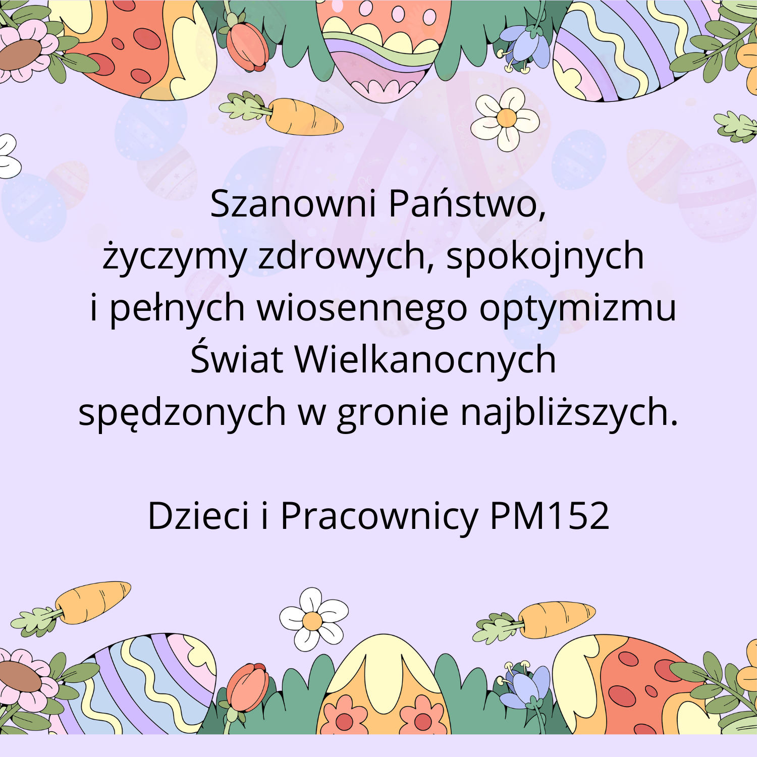 Na jasnoniebieskim tle u góry i dołu znajdują się kolorowe pisanki, kwiaty, marchewki i zielone liście. Pomiędzy rysunkami znajduje się napis: Szanowni Państwo, życzymy zdrowych, spokojnych i pełnych wiosennego optymizmu Świąt Wielkanocnych, spędzonych w gronie najbliższych. Dzieci i Pracownicy PM152.