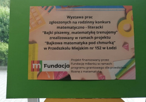 Plakat z logo mFundacji i tekstem: Wystawa prac zgłoszonych na rodzinny konkurs matematyczno - literacki "Bajki piszemy, matematykę trenujemy" zrealizowany w ramach projektu "Bajkowa matematyka pod chmurką" w Przedszkolu Miejskim nr 152 w Łodzi. Projekt finansowany przez Fundację mBanku w ramach programu grantowego dla przedszkoli "Rosnę z matematyką".